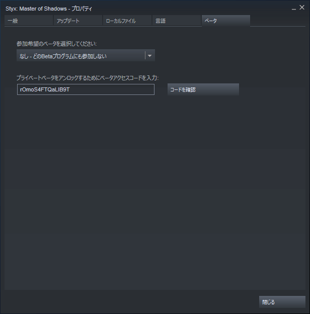 PC ゲーム Styx Master of Shadows 日本語化メモ、バグ回避、Steam ライブラリで Styx Master of Shadows プロパティ画面を開き、ベータタブを選択して 「プライベートベータをアンロックするためにベータアクセスコードを入力」 のところに rOmoS4FTQaLIB9T を入力してコードを確認ボタンをクリック