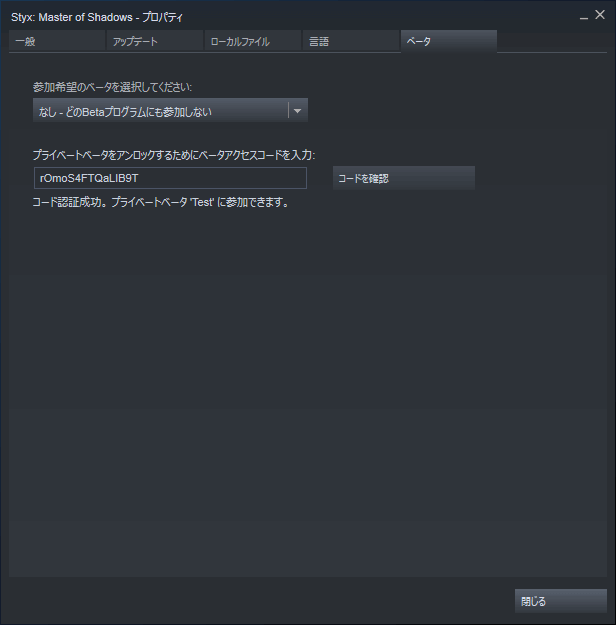 PC ゲーム Styx Master of Shadows 日本語化メモ、Steam ライブラリで Styx Master of Shadows プロパティ画面を開き、ベータタブを選択して 「プライベートベータをアンロックするためにベータアクセスコードを入力」 のところに rOmoS4FTQaLIB9T を入力してコードを確認ボタンをクリック、「コード認証成功。プライベートベータ Test に参加できます。」 が表示