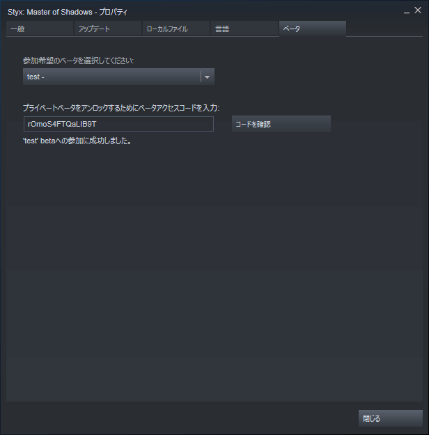 PC ゲーム Styx Master of Shadows 日本語化メモ、Steam ライブラリで Styx Master of Shadows プロパティ画面を開き、ベータタブを選択して 「プライベートベータをアンロックするためにベータアクセスコードを入力」 のところに rOmoS4FTQaLIB9T を入力してコードを確認ボタンをクリック、「コード認証成功。プライベートベータ Test に参加できます。」 が表示されたら、「参加希望のベータを選択してください」 のところを test に変更するとダウンロードが自動的に開始